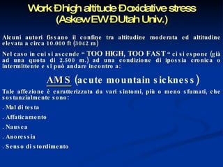 Work – high altitude – oxidative stress (Askew EW – Utah Univ.) Alcuni autori fissano il confine tra altitudine moderata ed altitudine elevata a circa 10.000 ft (3042 m) Nel caso in cui si ascende “  TOO HIGH, TOO FAST  “ ci si espone (già ad una quota di 2.500 m.) ad una condizione di ipossia cronica o intermittente e si può andare incontro a: AM S  (acute mountain sickness) Tale affezione è caratterizzata da vari sintomi, più o meno sfumati, che sostanzialmente sono: . Mal di testa . Affaticamento . Nausea . Anoressia . Senso di stordimento 