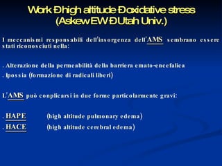 Work – high altitude – oxidative stress (Askew EW – Utah Univ.) I meccanismi responsabili dell’insorgenza dell’ AMS   sembrano essere stati riconosciuti nella: . Alterazione della permeabilità della barriera emato-encefalica . Ipossia (formazione di radicali liberi) L’ AMS   può conplicarsi in due forme particolarmente gravi: .  HAPE   (high altitude pulmonary edema) .  HACE   (high altitude cerebral edema) 