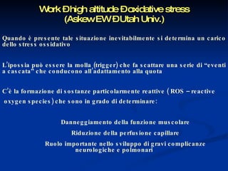 Work – high altitude – oxidative stress (Askew EW – Utah Univ.) Quando è presente tale situazione inevitabilmente si determina un carico dello stress ossidativo L’ipossia può essere la molla (trigger) che fa scattare una serie di “eventi a cascata” che conducono all’adattamento alla quota C’è la formazione di sostanze particolarmente reattive ( ROS – reactive oxygen species) che sono in grado di determinare: Danneggiamento della funzione muscolare Riduzione della perfusione capillare Ruolo importante nello sviluppo di gravi complicanze neurologiche e polmonari 