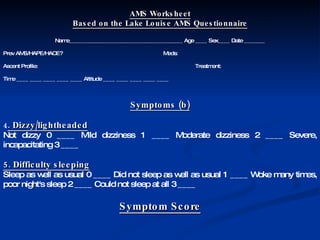AMS Worksheet Based on the Lake Louise AMS Questionnaire Name______________________________________ Age ____ Sex____ Date _______ Prev AMS/HAPE/HACE? Meds: Ascent Profile: Treatment: Time ____ ____ ____ ____ ____ Altitude ____ ____ ____ ____ ____  Symptoms (b) 4 . Dizzy/lightheaded Not dizzy 0 ____ Mild dizziness 1 ____ Moderate dizziness 2 ____ Severe, incapacitating 3 ____ 5. Difficulty sleeping Sleep as well as usual 0 ____ Did not sleep as well as usual 1 ____ Woke many times, poor night's sleep 2 ____ Could not sleep at all 3 ____ Symptom Score 