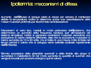 Ipotermia:  meccanismi di difesa Aumento  dell’afflusso di sangue caldo ai visceri per cercare di mantenere stabile la temperatura; inoltre si determina anche una vasodilatazione delle masse muscolari profonde per favorire tale centralizzazione  Meccanismi di vario tipo, mediati in modo particolare dall’ipotalamo, che determinano un aumento della frequenza cardiaca (per stimolazione del sistema simpatico); inoltre si generano contrazioni muscolari periodiche con produzione di calore (sistema efficiente, dato che la produzione muscolare di calore aumenta da 10 a 20 volte, ma si tratta di una misura molto limitata nel tempo perché il calore che si sviluppa viene sottratto piuttosto rapidamente dall’ambiente) Stimolo successivo delle ghiandole surrenali e della tiroide allo scopo di aumentare il metabolismo (in tal modo aumenta la quantità di zuccheri che vengono bruciati per produrre energia e quindi calore) 