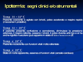 Ipotermia:   segni clinici e/o strumentali Temp  35 – 32° C   Paziente cosciente e agitato con brividi, polso accelerato e respiro rapido (meccanismi protettivi) Temp  32 –  28° C   Il paziente presenta confusione e sonnolenza, diminuisce la pressione arteriosa, il respiro rallenta, cessano i brividi, il polso diventa aritmico e si ha anche rigidità muscolare (può apparire   in stato di  falso benessere )  Temp     28° C  Paziente incosciente con funzioni vitali molto rallentate Temp     20° C   Stato di morte apparente, assenza di funzioni vitali (arresto cardiaco) 