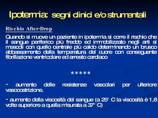 Ipotermia:   segni clinici e/o strumentali Rischio After-Drop Quando si muove un paziente in ipotermia si corre il rischio che il sangue periferico più freddo ed immobilizzato negli arti si mescoli con quello centrale più caldo determinando un brusco abbassamento della temperatura del cuore con conseguente fibrillazione ventricolare ed arresto cardiaco * * * * *  -  aumento delle resistenze vascolari per ulteriore vasocostrizione.  -  aumento della viscosità del sangue (a 25° C la viscosità è 1,8 volte superiore a quella misurata a 37° C) 