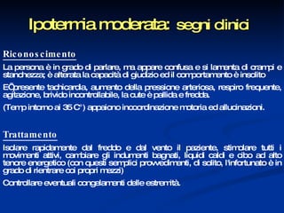 Ipotermia moderata:   segni clinici   Riconoscimento La persona è in grado di parlare, ma appare confusa e si lamenta di crampi e stanchezza; è alterata la capacità di giudizio ed il comportamento è insolito  E’ presente tachicardia, aumento della pressione arteriosa, respiro frequente, agitazione, brivido incontrollabile, la cute è pallida e fredda.  (Temp intorno ai 35 C°) appaiono incoordinazione motoria ed allucinazioni.  Trattamento Isolare rapidamente dal freddo e dal vento il paziente, stimolare tutti i movimenti attivi, cambiare gli indumenti bagnati, liquidi caldi e cibo ad alto tenore energetico (con questi semplici provvedimenti, di solito, l'infortunato è in grado di rientrare coi propri mezzi)  Controllare eventuali congelamenti delle estremità. 
