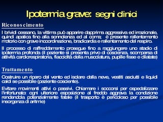 Ipotermia grave:   segni clinici Riconoscimento I brividi cessano, la vittima può apparire dapprima aggressiva ed irrazionale, quindi apatica fino alla sonnolenza ed al coma;  è presente rallentamento motorio con grave incoordinazione, bradicardia e rallentamento del respiro.  Il processo di raffreddamento prosegue fino a raggiungere uno stadio di ipotermia profonda (il paziente si presenta privo di coscienza, scomparsa di attività cardiorespiratoria, flaccidità della muscolatura, pupille fisse e dilatate) Trattamento Costruire un riparo dal vento ed isolare dalla neve, vestiti asciutti e liquidi caldi se possibile (paziente cosciente).  Evitare movimenti attivi o passivi. Chiamare i soccorsi per ospedalizzare l'infortunato: ogni ulteriore esposizione al freddo aggrava la condizione rendendola potenzialmente fatale (il trasporto è pericoloso per possibile insorgenza di aritmie)  