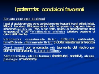 Ipotermia:   condizioni favorenti Elevato consumo di alcool   i casi di assideramento sono particolarmente frequenti tra gli etilisti; infatti, l’alcool favorisce l’abbassamento della temperatura corporea interna inducendo  ipoglicemia   (che, a sua volta, causa un abbassamento della temperatura) e poi  vasodilatazione periferica  (ulteriore cessione di calore all’ambiente) Stanchezza ,  esaurimento fisico ,  difficoltà ambientali ,  insufficiente allenamento fisico  (ridotta resistenza al freddo) Gravi traumi  con emorragie,  età  (aumento del rischio per bambini ed anziani),  lo stato di salute . Alimentazione ,  alcuni farmaci  (barbiturici, sedativi),  alcune patologie  (mixedema) 