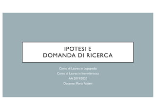 IPOTESI E
DOMANDA DI RICERCA
Corso di Laurea in Logopedia
Corso di Laurea in Inermieristica
AA 2019/2020
Docente: Maria Fabiani
 