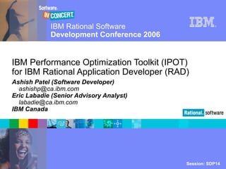 IBM Rational Software
Development Conference 2006
Session: SDP14© 2006 IBM Corporation
®
IBM Performance Optimization Toolkit (IPOT)
for IBM Rational Application Developer (RAD)
Ashish Patel (Software Developer)
ashishp@ca.ibm.com
Eric Labadie (Senior Advisory Analyst)
labadie@ca.ibm.com
IBM Canada
 