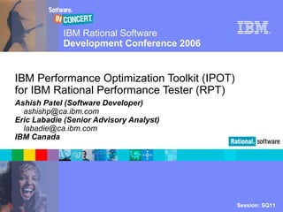 IBM Rational Software
Development Conference 2006
Session: SQ11© 2006 IBM Corporation
®
IBM Performance Optimization Toolkit (IPOT)
for IBM Rational Performance Tester (RPT)
Ashish Patel (Software Developer)
ashishp@ca.ibm.com
Eric Labadie (Senior Advisory Analyst)
labadie@ca.ibm.com
IBM Canada
 