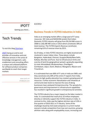 6/2/2012
                          iPOTT
                 Getting you there…
                                         Business Trends in IT/ITES industries in India
                                         India as an emerging market offers a large pool of IT savvy
Tech Trends                              resources. IDC India and NASSCOM predict that Indian
                                         Domestic IT/ITES industry will grow from 99,254 INR crores in
                                         2008 to 2,06,398 INR crores in 2013 which constitutes 39% of
                                         total revenue. The IT/ITES Exports Revenue constitutes
To visit this blog Click here.           remaining 61% of revenue share by 2013.

iPOTT being an end to end                As of today, in India IT/ITES industries are highly localized and
provider of innovative and cost          clustered in seven Indian cities. These places include
effective services in the areas of       Bangalore, Hyderabad, Chennai, Gurgaon/Noida/New Delhi,
knowledge management, sales              Kolkata, Mumbai and Pune. Due to infrastructure limits and
enablement and consulting offers         scarcity of land the geographical spread is gradually expanding
a unique and unbiased platform           to cover Ahmedabad, Bhubaneshwar, Chandigarh,
for software product companies           Coimbatore, Jaipur, Kochi, Madurai, Mangalore, Mysore and
worldwide to reach their target          Trivandrum.
markets
                                         It is estimated that over 80% of IT units in India are SMEs and
                                         they constitute only 30% of the entire IT exports from India.
                          www.ipott.om   Access to high quality education has created a growing pool of
                        info@ipott.com   resources. Further economic liberalization and initiatives at
                                         central and state levels to improve the ease of doing
                                         businesses have catalyzed Entrepreneurship. The spread of e-
                                         governance and improvement in infrastructural capabilities
                                         has resulted in significant growth in entrepreneurial activities.

                                         The IT/ITES industry has a major impact on the labor market in
                                         India. It is estimated that nearly 8 to 10 million employees
                                         directly or indirectly support the IT/ITES industry in India. In
                                         contrast to this, India saw the highest attrition rate of 23% in
                                         first quarter of 2010-2011 in IT industry. Some of the
                                         challenges faced by mid-sized companies in current market
                                         scenario include competition from low cost countries, growing
                                         attrition rates along with employability issues, increasing cost
 