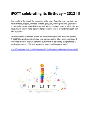 iPOTT celebrating its Birthday – 2012 !!!
Yes, reaching the top of the mountain is the goal. Over the years each day we
have climbed, slipped, climbed and still going on, with big dreams..yes we do
occasionally glance towards the summit, we do keep our goals in mind. But we
have always enjoyed and observed the beautiful scenes around from each new
vantage point.

Each one of you out there, whom we have been associated with, we want to
THANK YOU, while we step into a new vantage point. It has been a privilege &
reason to cherish. We will continue our efforts to delivering our promises &
getting you there…. We just wanted to share our happiness today!

http://resources.ipott.com/ipottnews/2012/10/ipott-celebrating-its-birthday/
 