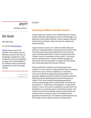 6/2/2012
                          iPOTT
                 Getting you there…
                                         Improving Validity of market research
                                         As discussed in our previous issue, Market Research involves
Go Goal                                  problem definition, developing a research methodology or an
                                         approach to the problem defined, research design, collection
Set, Get, Go…                            of data from participants, data extraction for analysis and
                                         finally reporting.
To visit this blog Click here.
                                         A good research practice is to collect secondary data and
iPOTT being an end to end                analyze it completely before analyzing primary research data.
provider of innovative and cost          This is because primary data addresses the issue at hand,
effective services in the areas of       unlike secondary data which is used to analyze all the other
knowledge management, sales              ‘related’ issues to the problem under concern. To be more
enablement and consulting offers         precise, secondary data is mostly related to background
a unique and unbiased platform           information and can only add to or support the information
for software product companies           that is later generated from primary research.
worldwide to reach their target
markets                                  Having realized the importance of conducting primary
                                         research, it is now critical to understand the nature of primary
                                         research to use to achieve an objective. It is therefore
                          www.ipott.om   necessary to define the approach towards problem. The
                        info@ipott.com   approach adopted may be formulation of research questions,
                                         hypothesizing and developing theoretical frameworks or
                                         models. This is then tested by developing appropriate
                                         research methodology which could be either ‘analytical and
                                         quantitative’ or ‘exploratory and qualitative’. A quantitative
                                         analysis is not as error prone as qualitative research due to its
                                         dependence on numerical values and statistical analysis. The
                                         only bias issue with quantitative analysis could be when the
                                         sample chosen is erroneous and is not reflective of the
                                         population characteristics. The method of obtaining data may
                                         be through surveys, experimentation and observation.
 