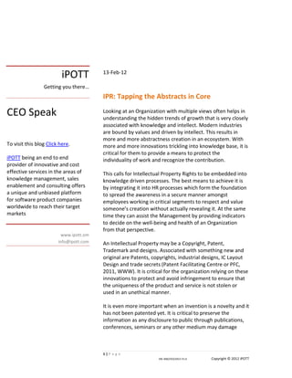 iPOTT          13-Feb-12

                 Getting you there…
                                         IPR: Tapping the Abstracts in Core

CEO Speak                                Looking at an Organization with multiple views often helps in
                                         understanding the hidden trends of growth that is very closely
                                         associated with knowledge and intellect. Modern industries
                                         are bound by values and driven by intellect. This results in
                                         more and more abstractness creation in an ecosystem. With
To visit this blog Click here.           more and more innovations trickling into knowledge base, it is
                                         critical for them to provide a means to protect the
iPOTT being an end to end                individuality of work and recognize the contribution.
provider of innovative and cost
effective services in the areas of       This calls for Intellectual Property Rights to be embedded into
knowledge management, sales              knowledge driven processes. The best means to achieve it is
enablement and consulting offers         by integrating it into HR processes which form the foundation
a unique and unbiased platform           to spread the awareness in a secure manner amongst
for software product companies           employees working in critical segments to respect and value
worldwide to reach their target          someone’s creation without actually revealing it. At the same
markets                                  time they can assist the Management by providing indicators
                                         to decide on the well-being and health of an Organization
                                         from that perspective.
                          www.ipott.om
                        info@ipott.com   An Intellectual Property may be a Copyright, Patent,
                                         Trademark and designs. Associated with something new and
                                         original are Patents, copyrights, industrial designs, IC Layout
                                         Design and trade secrets (Patent Facilitating Centre or PFC,
                                         2011, WWW). It is critical for the organization relying on these
                                         innovations to protect and avoid infringement to ensure that
                                         the uniqueness of the product and service is not stolen or
                                         used in an unethical manner.

                                         It is even more important when an invention is a novelty and it
                                         has not been patented yet. It is critical to preserve the
                                         information as any disclosure to public through publications,
                                         conferences, seminars or any other medium may damage



                                         1|P a g e
                                                                 DN: 006/CEO/2012 V1.0   Copyright © 2012 iPOTT
 