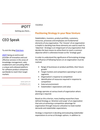 7/2/2012
                          iPOTT
                 Getting you there…
                                         Positioning Strategy in your New Venture
                                         Stakeholders, investors, product portfolio, customers,
CEO Speak                                resources, processes and employees are fundamental
                                         elements of any organization. The ‘mission’ of an organization
                                         is helpful in deciding how these elements are used to reach its
                                         ‘objective’. Strategy is an integral part of any organization that
To visit this blog Click here.           decides the best means to utilize them to reach a common
                                         objective which is otherwise known as the ‘strategic goal’.
iPOTT being an end to end
provider of innovative and cost          In order to understand the significance of formulating strategy
effective services in the areas of       the influence of following factors on an organization must be
knowledge management, sales              realized.
enablement and consulting offers
a unique and unbiased platform              •   Range of businesses or product portfolio, their future
for software product companies                  growth
worldwide to reach their target             •   Target markets and competitors operating in same
markets                                         segments
                                            •   Organization's response to competition
                                            •   Identification of resources required in response to
                          www.ipott.om          competition
                        info@ipott.com      •   External environment
                                            •   Stakeholders' expectations and value

                                         Strategy operates at various levels of organization where
                                         planning is required.

                                         Based on this criterion, many leading researchers have
                                         defined Strategy as ‘direction and scope’ of an organization
                                         that aims at achieving a competitive advantage for
                                         organization through resource utilization to meet market
                                         demands and stakeholder expectations.

                                         Strategy is important in deciding and evaluating stakeholder
                                         expectations to arrive at Strategic options. In addition to
 