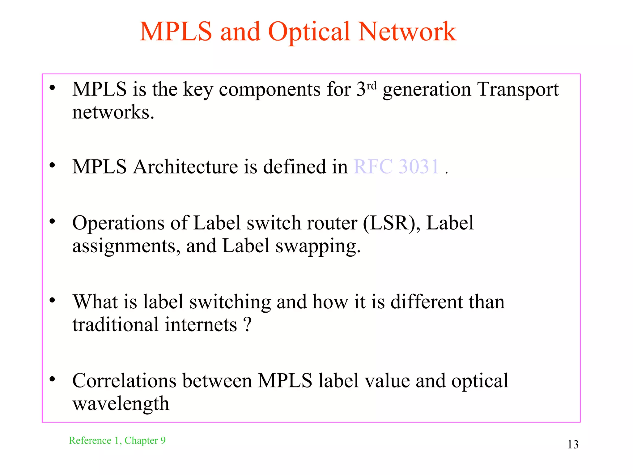 MPLS and Optical Network
• MPLS is the key components for 3rd generation Transport
  networks.

• MPLS Architecture is defined in RFC 3031 .

• Operations of Label switch router (LSR), Label
  assignments, and Label swapping.

• What is label switching and how it is different than
  traditional internets ?

• Correlations between MPLS label value and optical
  wavelength
  Reference 1, Chapter 9                                    13
 