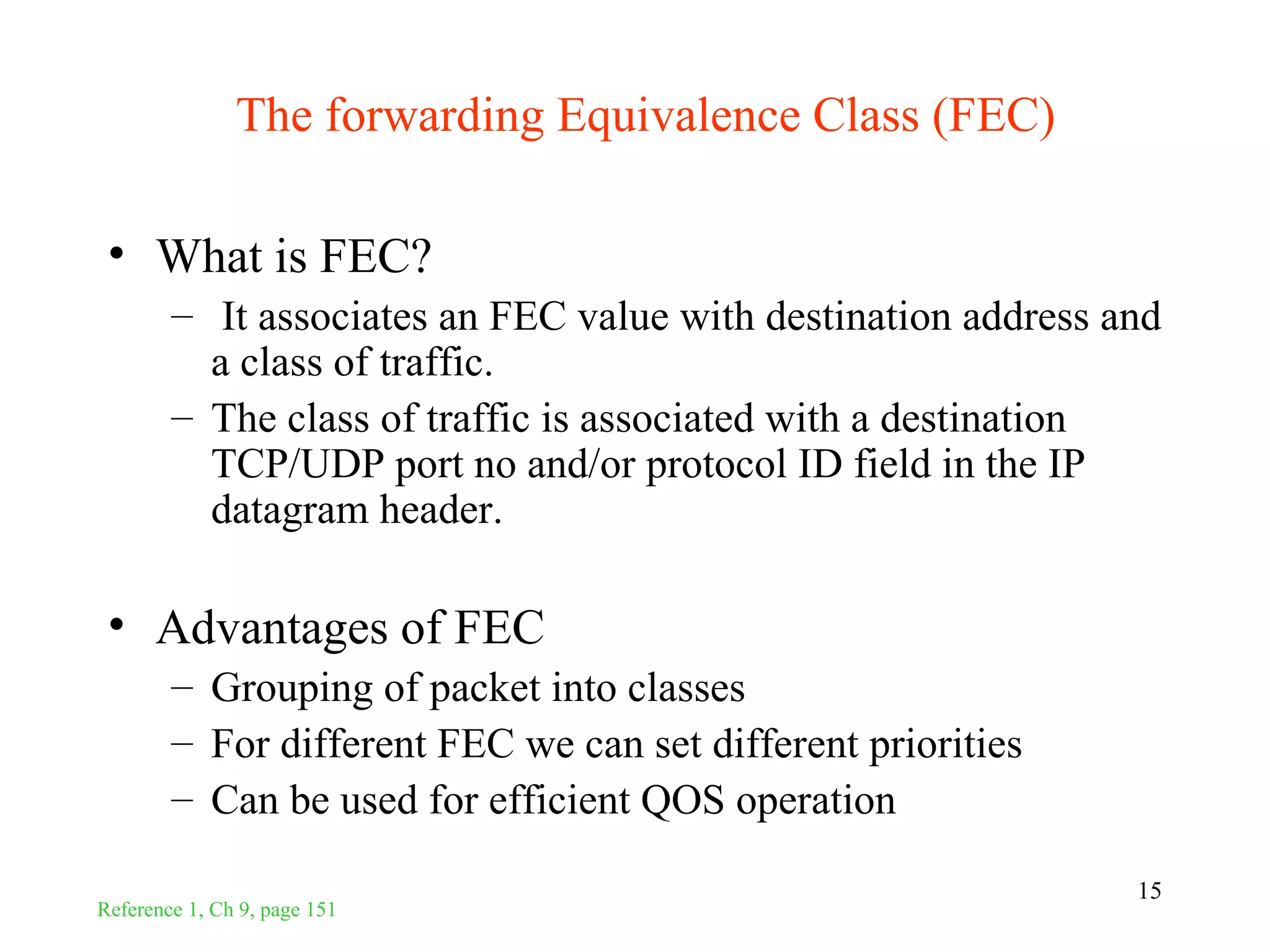 The forwarding Equivalence Class (FEC)

 • What is FEC?
        – It associates an FEC value with destination address and
          a class of traffic.
        – The class of traffic is associated with a destination
          TCP/UDP port no and/or protocol ID field in the IP
          datagram header.

 • Advantages of FEC
        – Grouping of packet into classes
        – For different FEC we can set different priorities
        – Can be used for efficient QOS operation

                                                               15
Reference 1, Ch 9, page 151
 