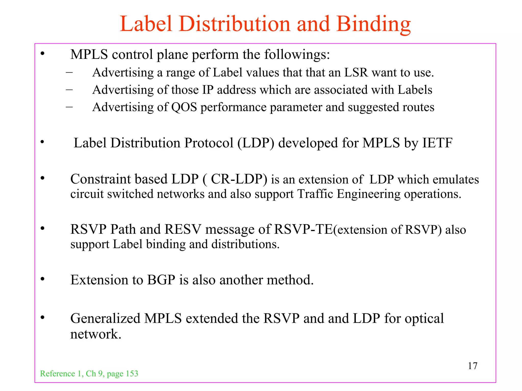 Label Distribution and Binding
•       MPLS control plane perform the followings:
       –      Advertising a range of Label values that that an LSR want to use.
       –      Advertising of those IP address which are associated with Labels
       –      Advertising of QOS performance parameter and suggested routes

•          Label Distribution Protocol (LDP) developed for MPLS by IETF

•       Constraint based LDP ( CR-LDP) is an extension of LDP which emulates
        circuit switched networks and also support Traffic Engineering operations.

•       RSVP Path and RESV message of RSVP-TE(extension of RSVP) also
        support Label binding and distributions.

•       Extension to BGP is also another method.

•       Generalized MPLS extended the RSVP and and LDP for optical
        network.

                                                                                     17
Reference 1, Ch 9, page 153
 