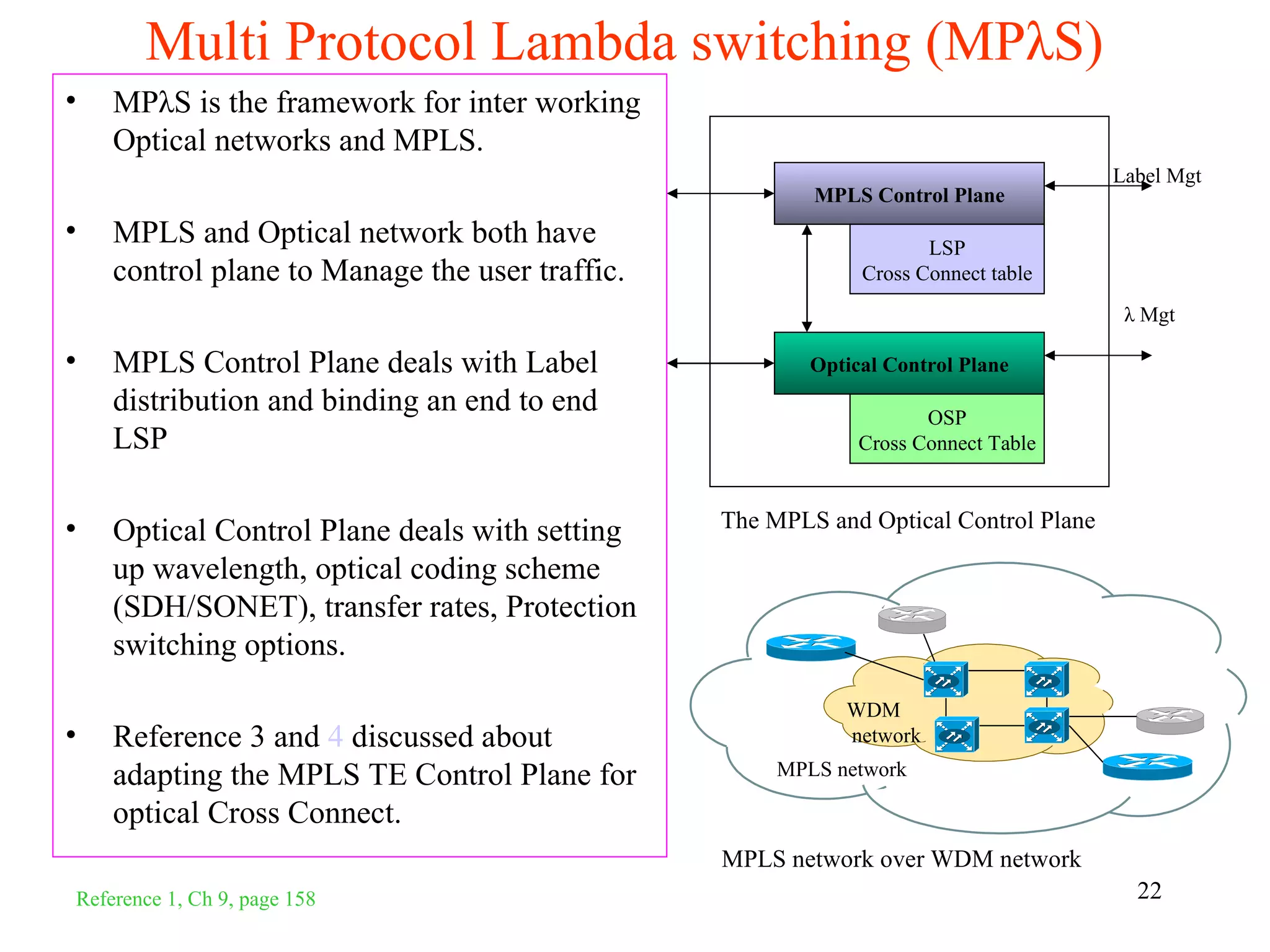 Multi Protocol Lambda switching (MPλS)
•   MPλS is the framework for inter working
    Optical networks and MPLS.
                                                                                     Label Mgt
                                                        MPLS Control Plane
•   MPLS and Optical network both have                              LSP
    control plane to Manage the user traffic.                Cross Connect table
                                                                                      λ Mgt

•   MPLS Control Plane deals with Label                 Optical Control Plane
    distribution and binding an end to end                          OSP
    LSP                                                      Cross Connect Table



•                                               The MPLS and Optical Control Plane
    Optical Control Plane deals with setting
    up wavelength, optical coding scheme
    (SDH/SONET), transfer rates, Protection
    switching options.
                                                           WDM
•   Reference 3 and 4 discussed about                      network

    adapting the MPLS TE Control Plane for           MPLS network

    optical Cross Connect.
                                                MPLS network over WDM network
Reference 1, Ch 9, page 158                                                            22
 
