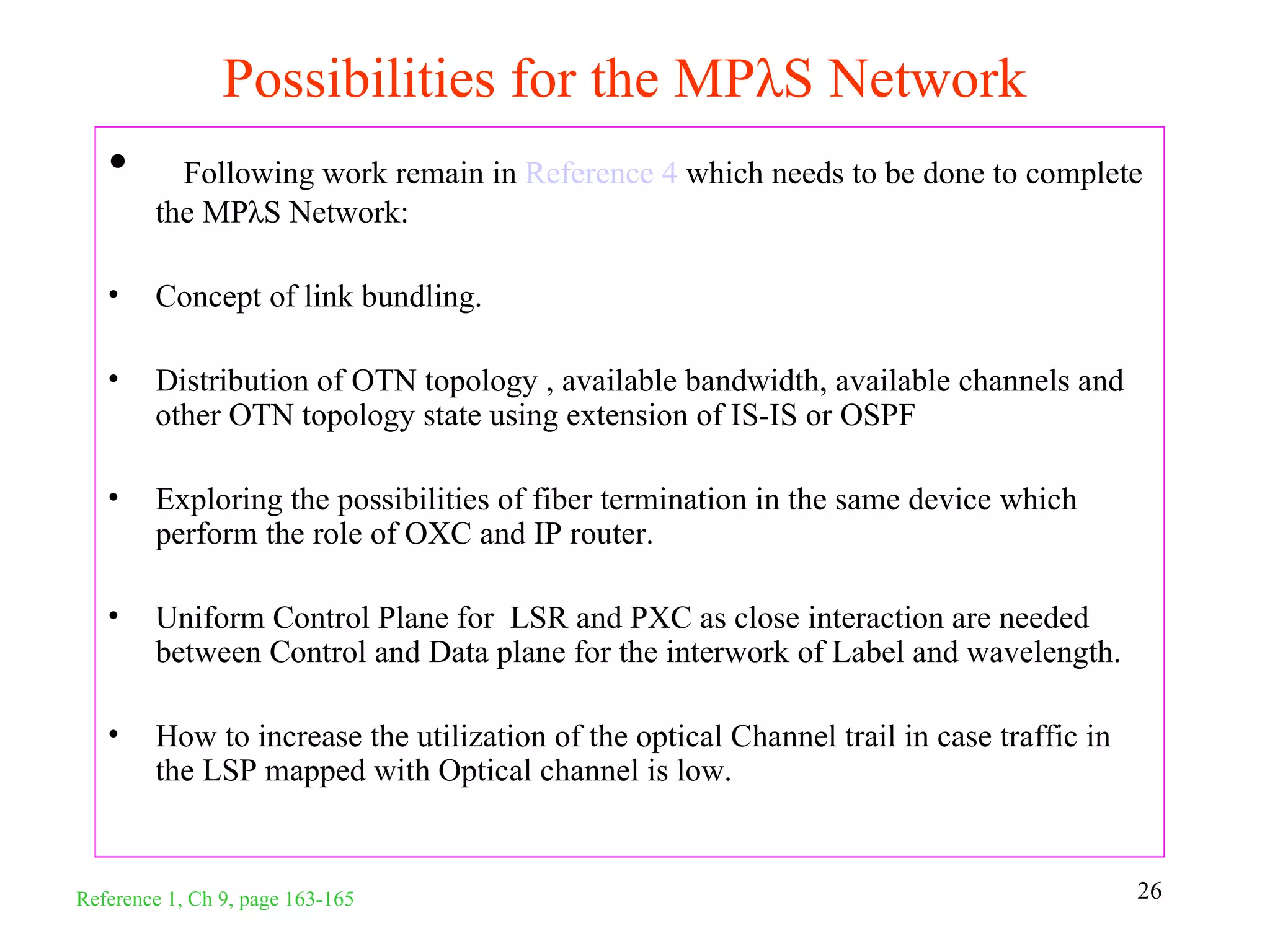 Possibilities for the MPλS Network
   •      Following work remain in Reference 4 which needs to be done to complete
        the MPλS Network:

   •    Concept of link bundling.

   •    Distribution of OTN topology , available bandwidth, available channels and
        other OTN topology state using extension of IS-IS or OSPF

   •    Exploring the possibilities of fiber termination in the same device which
        perform the role of OXC and IP router.

   •    Uniform Control Plane for LSR and PXC as close interaction are needed
        between Control and Data plane for the interwork of Label and wavelength.

   •    How to increase the utilization of the optical Channel trail in case traffic in
        the LSP mapped with Optical channel is low.


Reference 1, Ch 9, page 163-165                                                           26
 