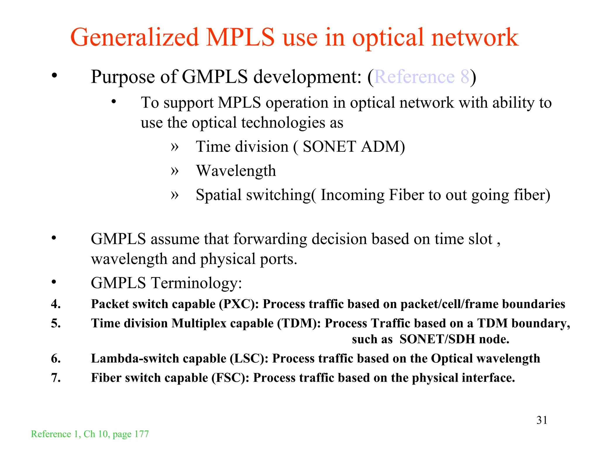 Generalized MPLS use in optical network
    •         Purpose of GMPLS development: (Reference 8)
                  •       To support MPLS operation in optical network with ability to
                          use the optical technologies as
                               » Time division ( SONET ADM)
                               » Wavelength
                               » Spatial switching( Incoming Fiber to out going fiber)

    •         GMPLS assume that forwarding decision based on time slot ,
              wavelength and physical ports.
    •         GMPLS Terminology:
    4.        Packet switch capable (PXC): Process traffic based on packet/cell/frame boundaries
    5.        Time division Multiplex capable (TDM): Process Traffic based on a TDM boundary,
                                                            such as SONET/SDH node.
    6.        Lambda-switch capable (LSC): Process traffic based on the Optical wavelength
    7.        Fiber switch capable (FSC): Process traffic based on the physical interface.


                                                                                          31
Reference 1, Ch 10, page 177
 