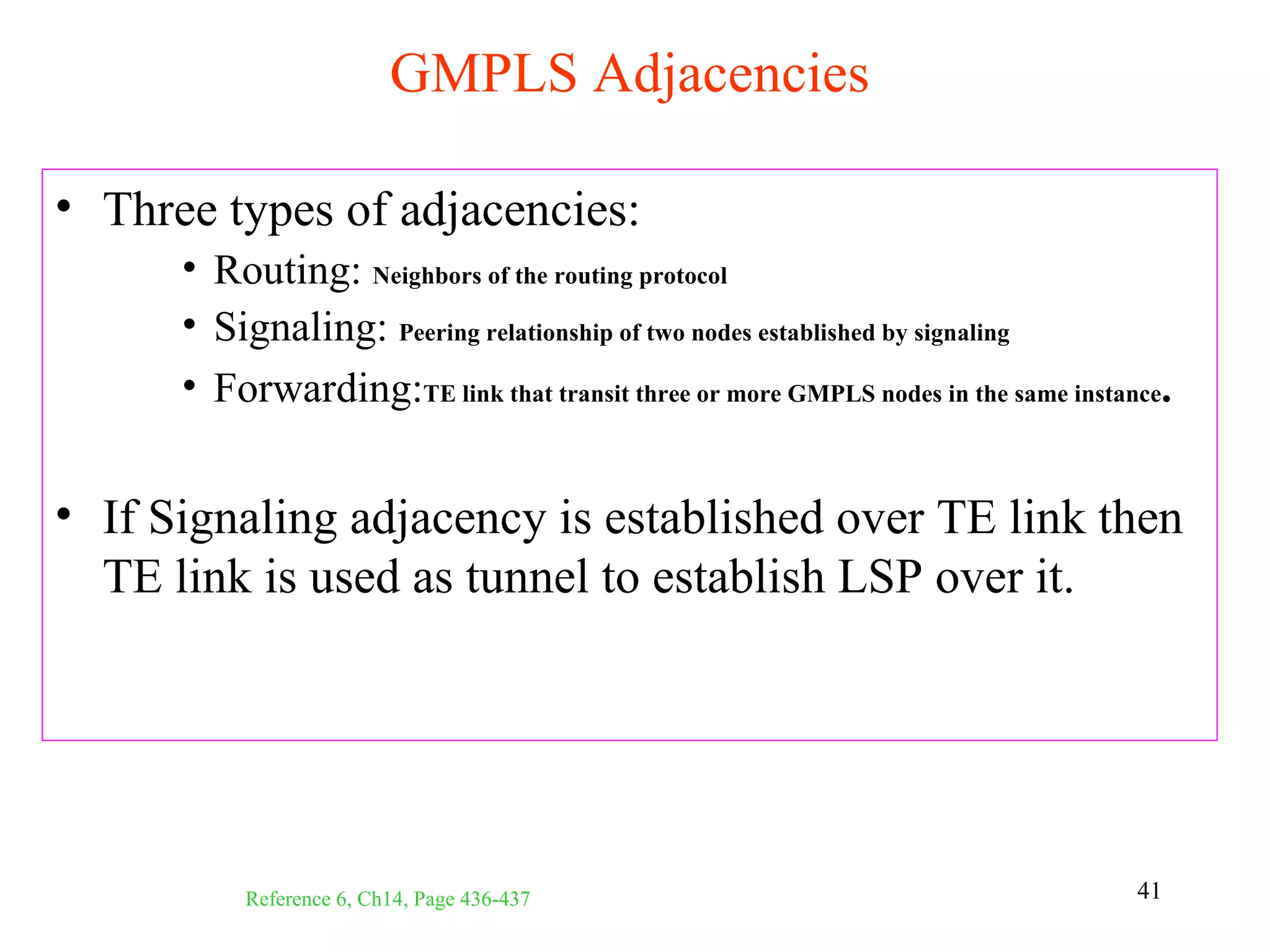 GMPLS Adjacencies

• Three types of adjacencies:
      • Routing: Neighbors of the routing protocol
      • Signaling: Peering relationship of two nodes established by signaling
      • Forwarding:TE link that transit three or more GMPLS nodes in the same instance.


• If Signaling adjacency is established over TE link then
  TE link is used as tunnel to establish LSP over it.




           Reference 6, Ch14, Page 436-437                                          41
 