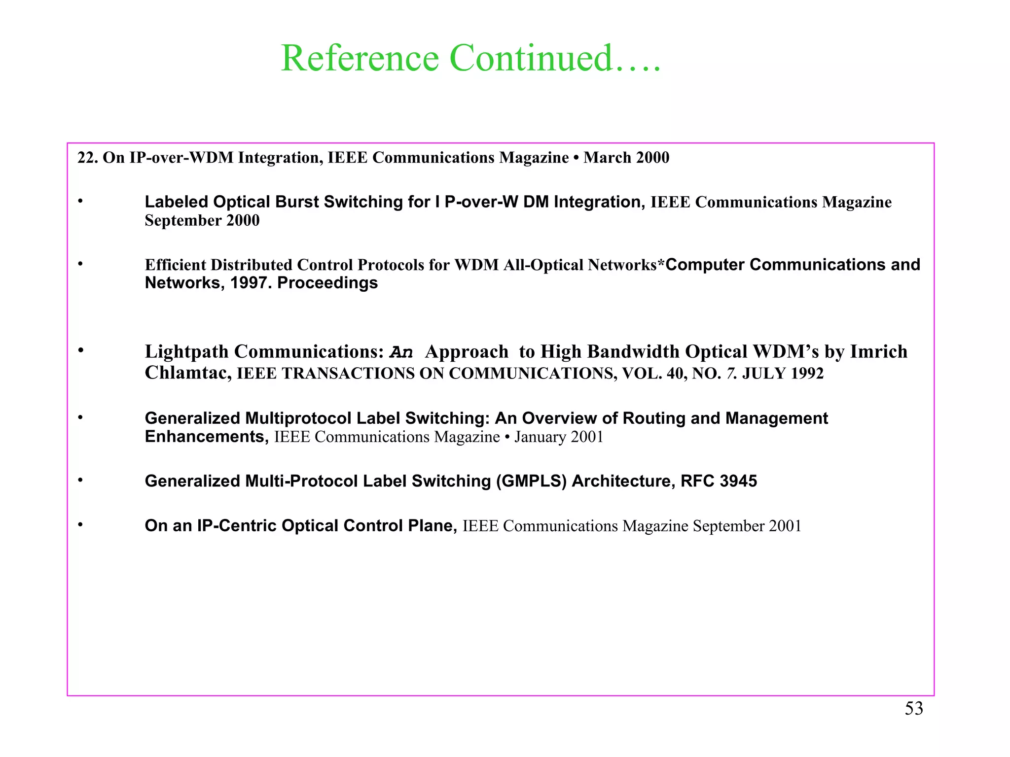 Reference Continued….

22. On IP-over-WDM Integration, IEEE Communications Magazine • March 2000

•       Labeled Optical Burst Switching for I P-over-W DM Integration, IEEE Communications Magazine
        September 2000

•       Efficient Distributed Control Protocols for WDM All-Optical Networks*Computer Communications and
        Networks, 1997. Proceedings



•       Lightpath Communications: An Approach to High Bandwidth Optical WDM’s by Imrich
        Chlamtac, IEEE TRANSACTIONS ON COMMUNICATIONS, VOL. 40, NO. 7. JULY 1992

•       Generalized Multiprotocol Label Switching: An Overview of Routing and Management
        Enhancements, IEEE Communications Magazine • January 2001

•       Generalized Multi-Protocol Label Switching (GMPLS) Architecture, RFC 3945

•       On an IP-Centric Optical Control Plane, IEEE Communications Magazine September 2001




                                                                                                      53
 