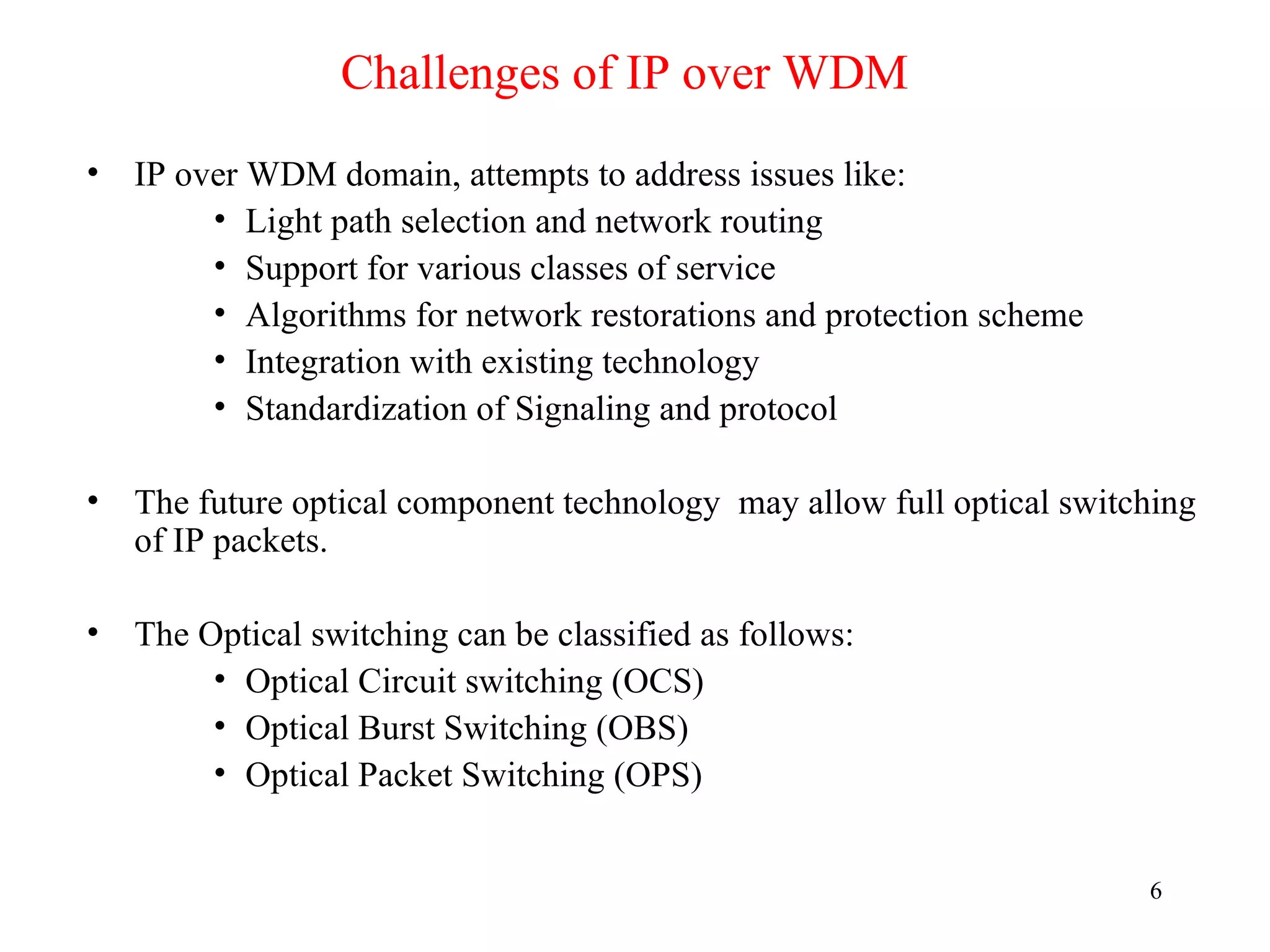 Challenges of IP over WDM
• IP over WDM domain, attempts to address issues like:
       • Light path selection and network routing
       • Support for various classes of service
       • Algorithms for network restorations and protection scheme
       • Integration with existing technology
       • Standardization of Signaling and protocol

• The future optical component technology may allow full optical switching
  of IP packets.

• The Optical switching can be classified as follows:
       • Optical Circuit switching (OCS)
       • Optical Burst Switching (OBS)
       • Optical Packet Switching (OPS)


                                                                      6
 