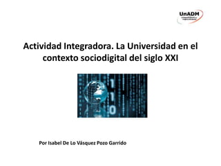 Actividad Integradora. La Universidad en el 
contexto sociodigital del siglo XXI 
Por Isabel De Lo Vásquez Pozo Garrido 
 