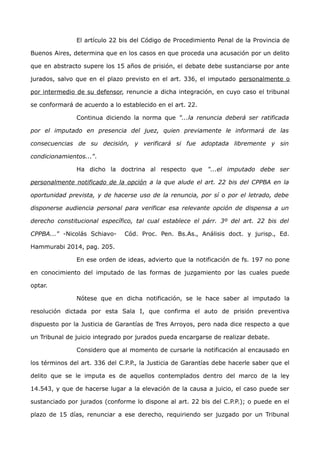 El artículo 22 bis del Código de Procedimiento Penal de la Provincia de
Buenos Aires, determina que en los casos en que proceda una acusación por un delito
que en abstracto supere los 15 años de prisión, el debate debe sustanciarse por ante
jurados, salvo que en el plazo previsto en el art. 336, el imputado personalmente o
por intermedio de su defensor, renuncie a dicha integración, en cuyo caso el tribunal
se conformará de acuerdo a lo establecido en el art. 22.
Continua diciendo la norma que "...la renuncia deberá ser ratificada
por el imputado en presencia del juez, quien previamente le informará de las
consecuencias de su decisión, y verificará si fue adoptada libremente y sin
condicionamientos...".
Ha dicho la doctrina al respecto que "...el imputado debe ser
personalmente notificado de la opción a la que alude el art. 22 bis del CPPBA en la
oportunidad prevista, y de hacerse uso de la renuncia, por sí o por el letrado, debe
disponerse audiencia personal para verificar esa relevante opción de dispensa a un
derecho constitucional específico, tal cual establece el párr. 3º del art. 22 bis del
CPPBA..." -Nicolás Schiavo- Cód. Proc. Pen. Bs.As., Análisis doct. y jurisp., Ed.
Hammurabi 2014, pag. 205.
En ese orden de ideas, advierto que la notificación de fs. 197 no pone
en conocimiento del imputado de las formas de juzgamiento por las cuales puede
optar.
Nótese que en dicha notificación, se le hace saber al imputado la
resolución dictada por esta Sala I, que confirma el auto de prisión preventiva
dispuesto por la Justicia de Garantías de Tres Arroyos, pero nada dice respecto a que
un Tribunal de juicio integrado por jurados pueda encargarse de realizar debate.
Considero que al momento de cursarle la notificación al encausado en
los términos del art. 336 del C.P.P., la Justicia de Garantías debe hacerle saber que el
delito que se le imputa es de aquellos contemplados dentro del marco de la ley
14.543, y que de hacerse lugar a la elevación de la causa a juicio, el caso puede ser
sustanciado por jurados (conforme lo dispone al art. 22 bis del C.P.P.); o puede en el
plazo de 15 días, renunciar a ese derecho, requiriendo ser juzgado por un Tribunal
 