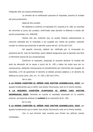 integrado sólo con jueces profesionales.
La omisión de la notificación personal al imputado, acarrea la nulidad
del pronunciamiento.
Nada de ello sucedió.
No obstante lo anterior, el imputado F.S. expresó a fs. 206, su voluntad
de renunciar al juicio por jurados; confirmado esta decisión la defensa a través del
escrito presentado a fs. 208/209.
Siendo ello así, entiendo que no puede tildarse extemporánea la
renuncia realizada por el imputado a ser juzgado por medio de jurados, restando
cumplir la manda que prescribe el párrafo cuarto del art. 22 bis del C.P.P..
Así aquella renuncia, deberá ser ratificada por el encausado en
presencia del Sr. Juez de Garantías, quien deberá asegurarse que la decisión sea libre
e informarle acerca de sus consecuencias.
Conforme lo expuesto, propongo al acuerdo declarar la nulidad del
auto de elevación de la causa a juicio de fs. 199 y todos los actos que son su
consecuencia, debiendo reencauzarse el procedimiento por intermedio del Juzgado de
Garantías, a fin de garantizar el derecho al debido proceso adjetivo y el derecho de
defensa en juicio (arts. 202, inc. 3°, 203 y 207 del C.P.P.).
Así lo voto.
A LA MISMA CUESTIÓN EL SEÑOR JUEZ DOCTOR GIAMBELLUCA, DICE: por
iguales fundamentos que el señor Juez doctor Soumoulou voto en el mismo sentido.
A LA SEGUNDA CUESTIÓN PLANTEADA EL SEÑOR JUEZ DOCTOR
SOUMOULOU, DICE: Teniendo en cuenta el resultado alcanzado en la cuestión
anterior, corresponde declarar la nulidad de la resolución de fs. 199.
Así lo voto.
A LA MISMA CUESTIÓN EL SEÑOR JUEZ DOCTOR GIAMBELLUCA, DICE: por
iguales fundamentos que el señor Juez doctor Soumoulou voto en el mismo sentido.
Con lo que terminó este acuerdo que firman los señores Jueces
nombrados.
 