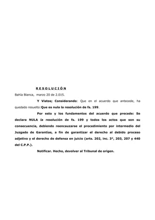 R E S O L U C I Ó N
Bahía Blanca, marzo 20 de 2.015.
Y Vistos; Considerando: Que en el acuerdo que antecede, ha
quedado resuelto:Que es nula la resolución de fs. 199.
Por esto y los fundamentos del acuerdo que precede: Se
declara NULA la resolución de fs. 199 y todos los actos que son su
consecuencia, debiendo reencauzarse el procedimiento por intermedio del
Juzgado de Garantías, a fin de garantizar el derecho al debido proceso
adjetivo y el derecho de defensa en juicio (arts. 202, inc. 3°, 203, 207 y 440
del C.P.P.).
Notificar. Hecho, devolver al Tribunal de origen.
 