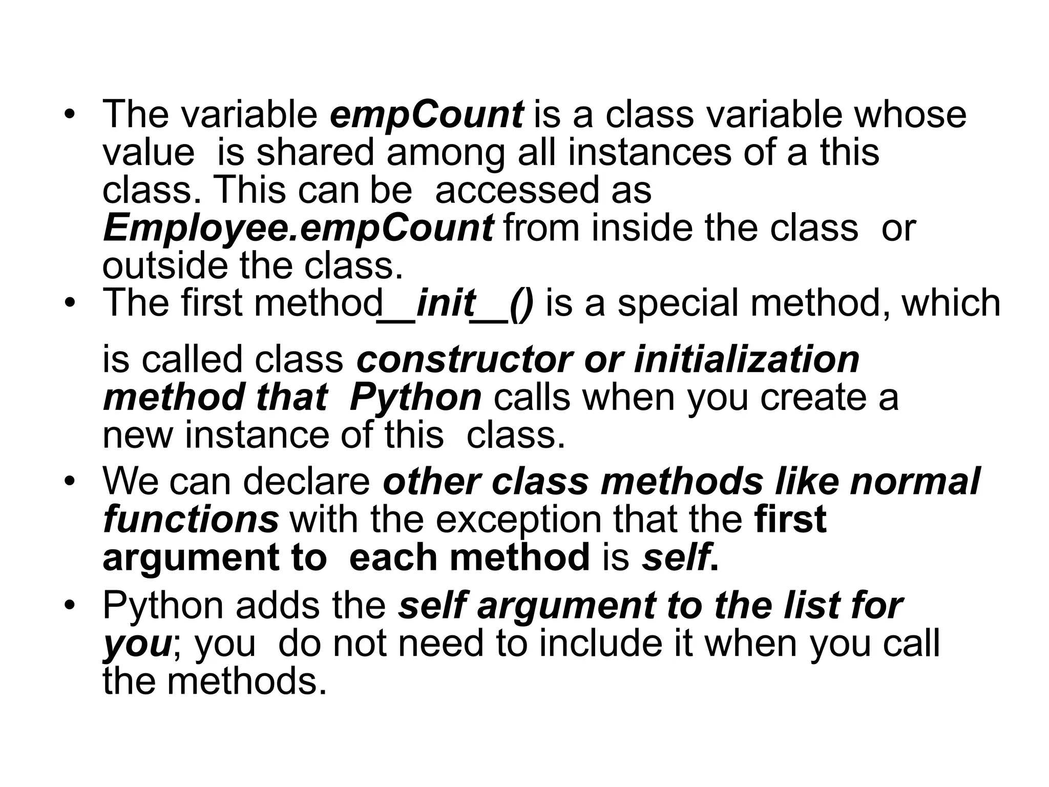 • The variable empCount is a class variable whose
value is shared among all instances of a this
class. This can be accessed as
Employee.empCount from inside the class or
outside the class.
• The first method init () is a special method, which
is called class constructor or initialization
method that Python calls when you create a
new instance of this class.
• We can declare other class methods like normal
functions with the exception that the first
argument to each method is self.
• Python adds the self argument to the list for
you; you do not need to include it when you call
the methods.
 