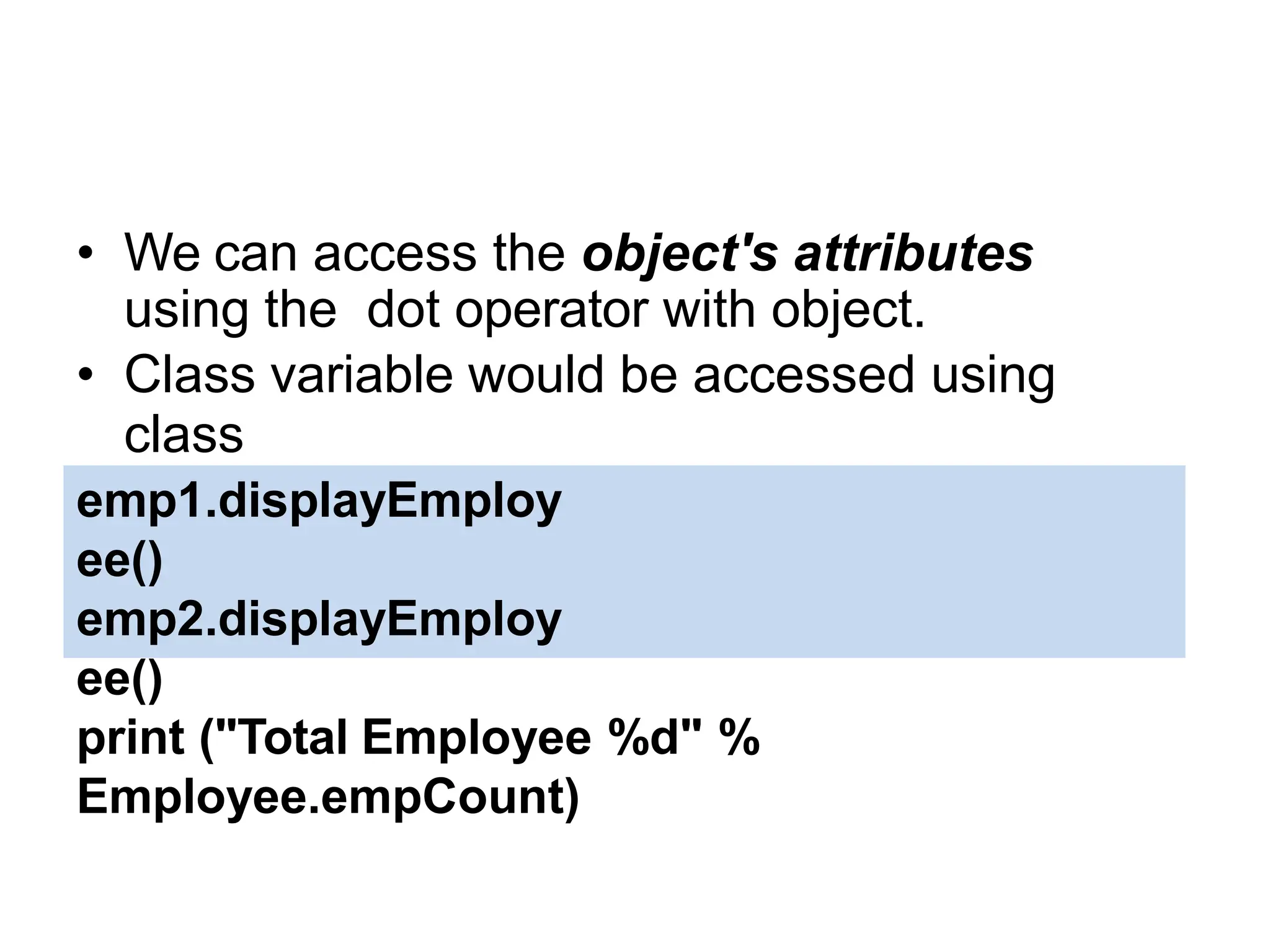 Accessing Attributes
• We can access the object's attributes
using the dot operator with object.
• Class variable would be accessed using
class
name as follows −
emp1.displayEmploy
ee()
emp2.displayEmploy
ee()
print ("Total Employee %d" %
Employee.empCount)
 