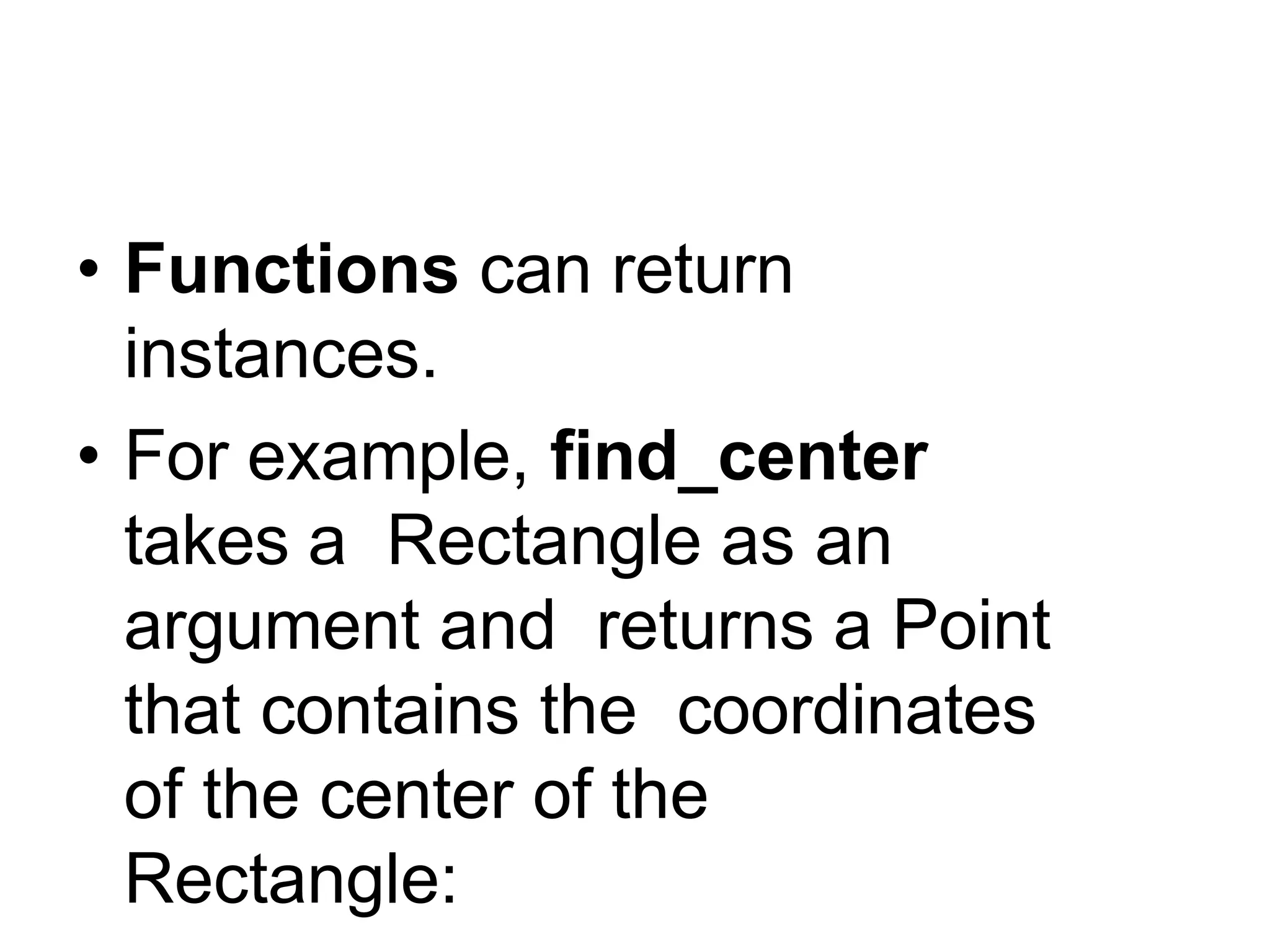 Instances as return values
• Functions can return
instances.
• For example, find_center
takes a Rectangle as an
argument and returns a Point
that contains the coordinates
of the center of the
Rectangle:
 