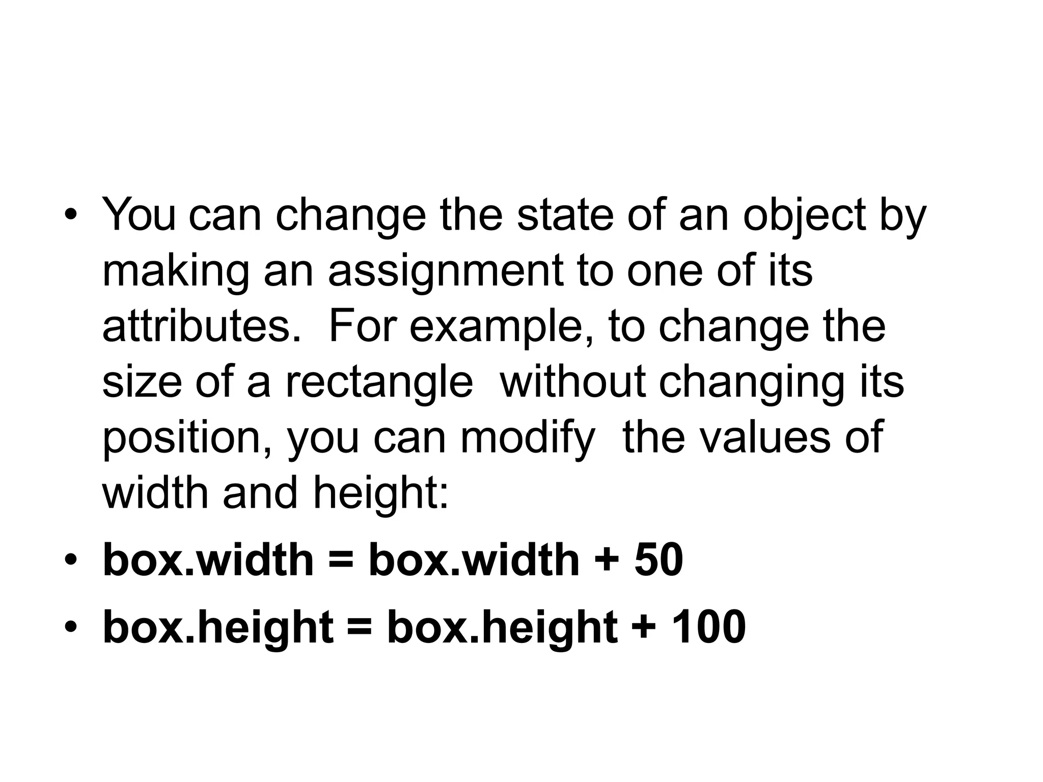 Objects are mutable
• You can change the state of an object by
making an assignment to one of its
attributes. For example, to change the
size of a rectangle without changing its
position, you can modify the values of
width and height:
• box.width = box.width + 50
• box.height = box.height + 100
 