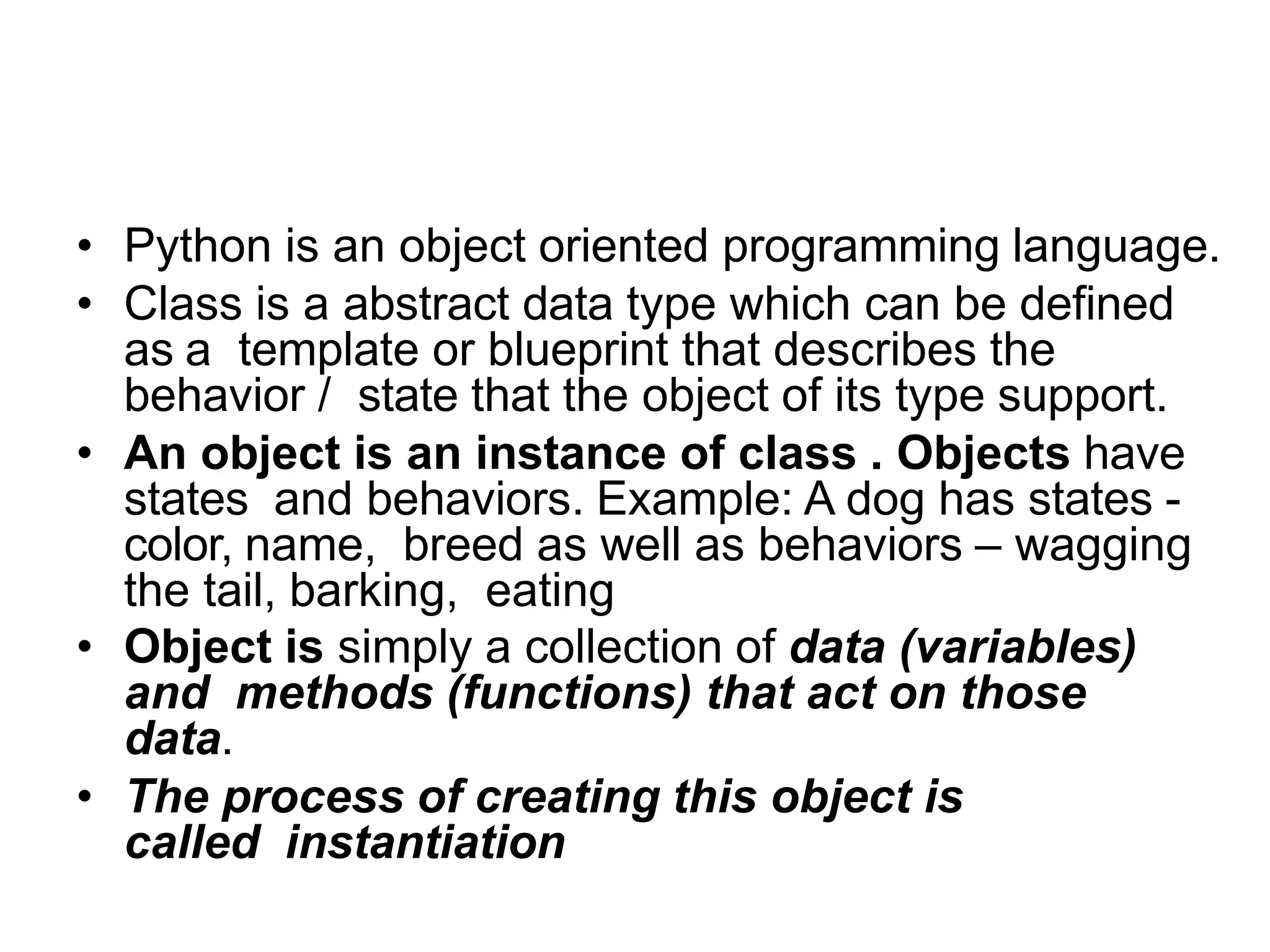 What are classes and objects in
Python?
• Python is an object oriented programming language.
• Class is a abstract data type which can be defined
as a template or blueprint that describes the
behavior / state that the object of its type support.
• An object is an instance of class . Objects have
states and behaviors. Example: A dog has states -
color, name, breed as well as behaviors – wagging
the tail, barking, eating
• Object is simply a collection of data (variables)
and methods (functions) that act on those
data.
• The process of creating this object is
called instantiation
 
