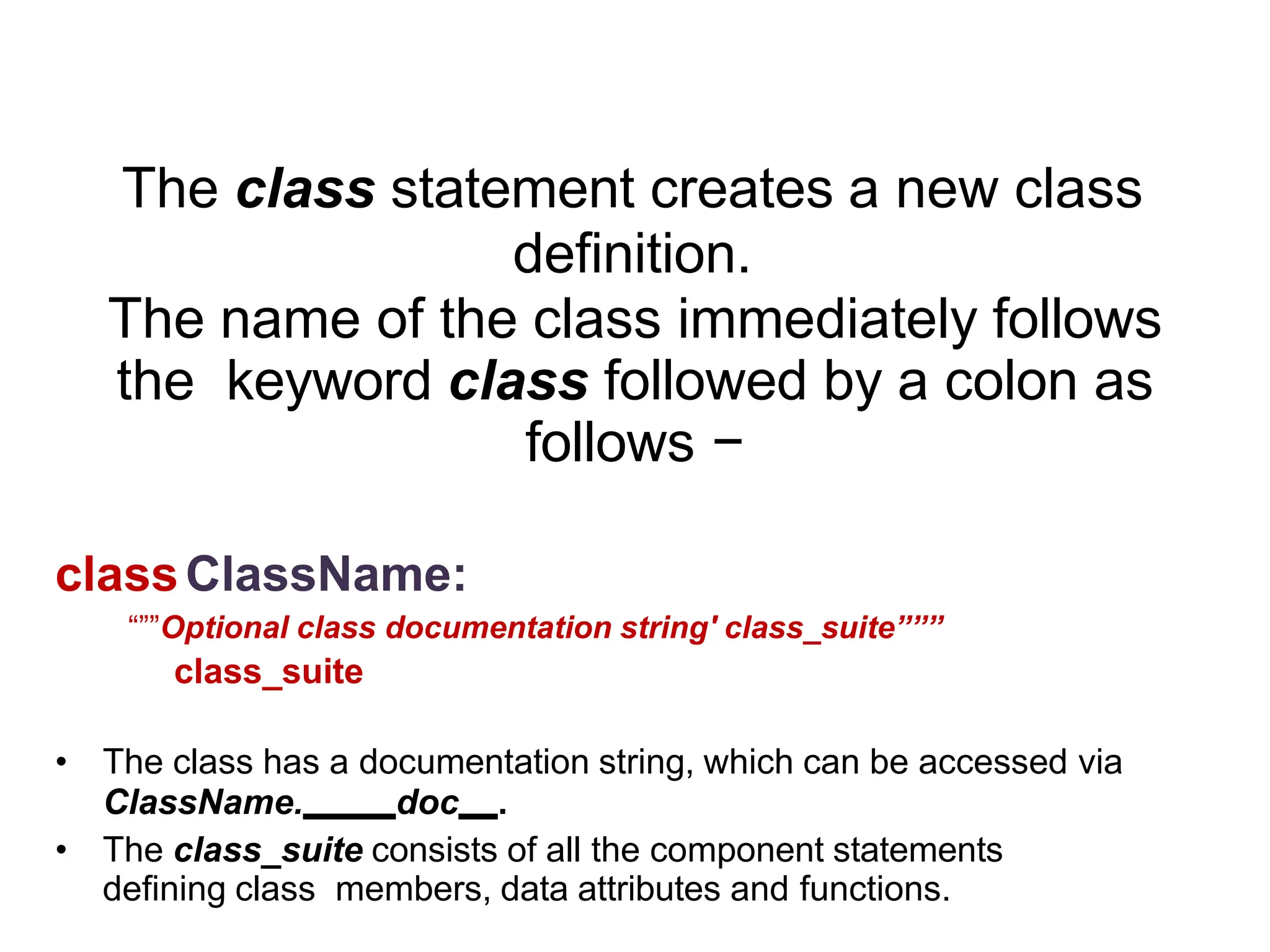 Syntax
The class statement creates a new class
definition.
The name of the class immediately follows
the keyword class followed by a colon as
follows −
classClassName:
“””Optional class documentation string' class_suite”””
class_suite
• The class has a documentation string, which can be accessed via
ClassName. doc .
• The class_suite consists of all the component statements
defining class members, data attributes and functions.
 