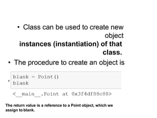 Creating an Object in Python
• Class can be used to create new
object
instances (instantiation) of that
class.
• The procedure to create an object is
similar to a function call.
• Example: blank = Point()
The return value is a reference to a Point object, which we
assign to blank.
 