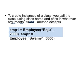 Creating Instance Objects
• To create instances of a class, you call the
class using class name and pass in whatever
arguments itsinit method accepts
emp1 = Employee(“Raju",
2000) emp2 =
Employee(“Swamy", 5000)
 