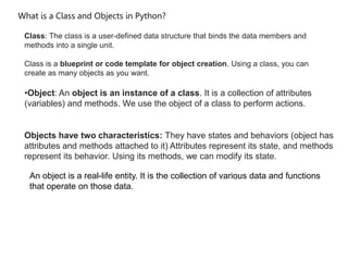 What is a Class and Objects in Python?
Class: The class is a user-defined data structure that binds the data members and
methods into a single unit.
Class is a blueprint or code template for object creation. Using a class, you can
create as many objects as you want.
•Object: An object is an instance of a class. It is a collection of attributes
(variables) and methods. We use the object of a class to perform actions.
Objects have two characteristics: They have states and behaviors (object has
attributes and methods attached to it) Attributes represent its state, and methods
represent its behavior. Using its methods, we can modify its state.
An object is a real-life entity. It is the collection of various data and functions
that operate on those data.
 