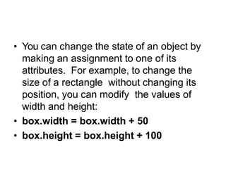 Objects are mutable
• You can change the state of an object by
making an assignment to one of its
attributes. For example, to change the
size of a rectangle without changing its
position, you can modify the values of
width and height:
• box.width = box.width + 50
• box.height = box.height + 100
 