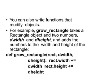 Modifying through functions
• You can also write functions that
modify objects.
• For example, grow_rectangle takes a
Rectangle object and two numbers,
dwidth and dheight, and adds the
numbers to the width and height of the
rectangle:
def grow_rectangle(rect, dwidth,
dheight): rect.width +=
dwidth rect.height +=
dheight
 