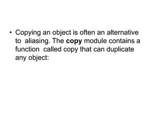 Copying
• Copying an object is often an alternative
to aliasing. The copy module contains a
function called copy that can duplicate
any object:
 