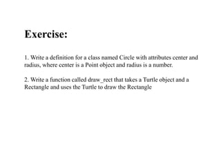 Exercise:
1. Write a definition for a class named Circle with attributes center and
radius, where center is a Point object and radius is a number.
2. Write a function called draw_rect that takes a Turtle object and a
Rectangle and uses the Turtle to draw the Rectangle
 