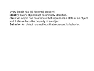 Every object has the following property.
Identity: Every object must be uniquely identified.
State: An object has an attribute that represents a state of an object,
and it also reflects the property of an object.
Behavior: An object has methods that represent its behavior.
 