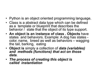What are classes and objects in
Python?
• Python is an object oriented programming language.
• Class is a abstract data type which can be defined
as a template or blueprint that describes the
behavior / state that the object of its type support.
• An object is an instance of class . Objects have
states and behaviors. Example: A dog has states -
color, name, breed as well as behaviors – wagging
the tail, barking, eating
• Object is simply a collection of data (variables)
and methods (functions) that act on those
data.
• The process of creating this object is
called instantiation
 