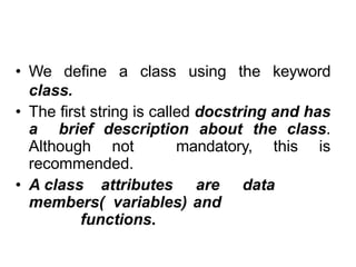 Defining a Class in Python
• We define a class using the keyword
class.
• The first string is called docstring and has
a brief description about the class.
Although not mandatory, this is
recommended.
• A class attributes are data
members( variables) and
functions.
 