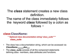 Syntax
The class statement creates a new class
definition.
The name of the class immediately follows
the keyword class followed by a colon as
follows −
classClassName:
“””Optional class documentation string' class_suite”””
class_suite
• The class has a documentation string, which can be accessed via
ClassName. doc .
• The class_suite consists of all the component statements
defining class members, data attributes and functions.
 