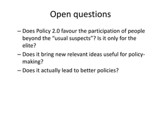 Open questions 
– Does Policy 2.0 favour the participation of people 
beyond the “usual suspects”? Is it only for the 
elite? 
– Does it bring new relevant ideas useful for policy-making? 
– Does it actually lead to better policies? 
 