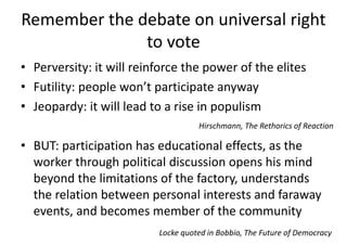 Remember the debate on universal right 
to vote 
• Perversity: it will reinforce the power of the elites 
• Futility: people won’t participate anyway 
• Jeopardy: it will lead to a rise in populism 
Hirschmann, The Rethorics of Reaction 
• BUT: participation has educational effects, as the 
worker through political discussion opens his mind 
beyond the limitations of the factory, understands 
the relation between personal interests and faraway 
events, and becomes member of the community 
Locke quoted in Bobbio, The Future of Democracy 
 